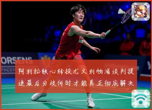 阿利松铁心转投尤文利物浦谈判提速最后分歧何时才能真正彻底解决战术观察：最新赛事动态与深度分析