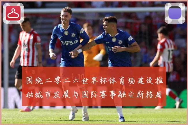 围绕二零二六世界杯体育场建设推动城市发展与国际赛事融合新格局赛事前瞻：最新赛事动态与深度分析