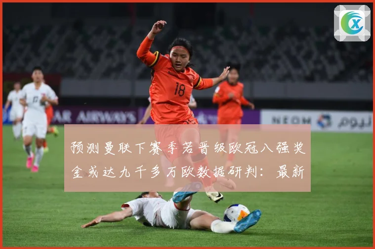 预测曼联下赛季若晋级欧冠八强奖金或达九千多万欧数据研判：最新赛事动态与深度分析