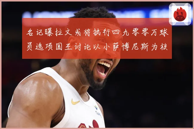 名记曝拉文或将执行四九零零万球员选项国王讨论以小萨博尼斯为核成长观察：最新赛事动态与深度分析