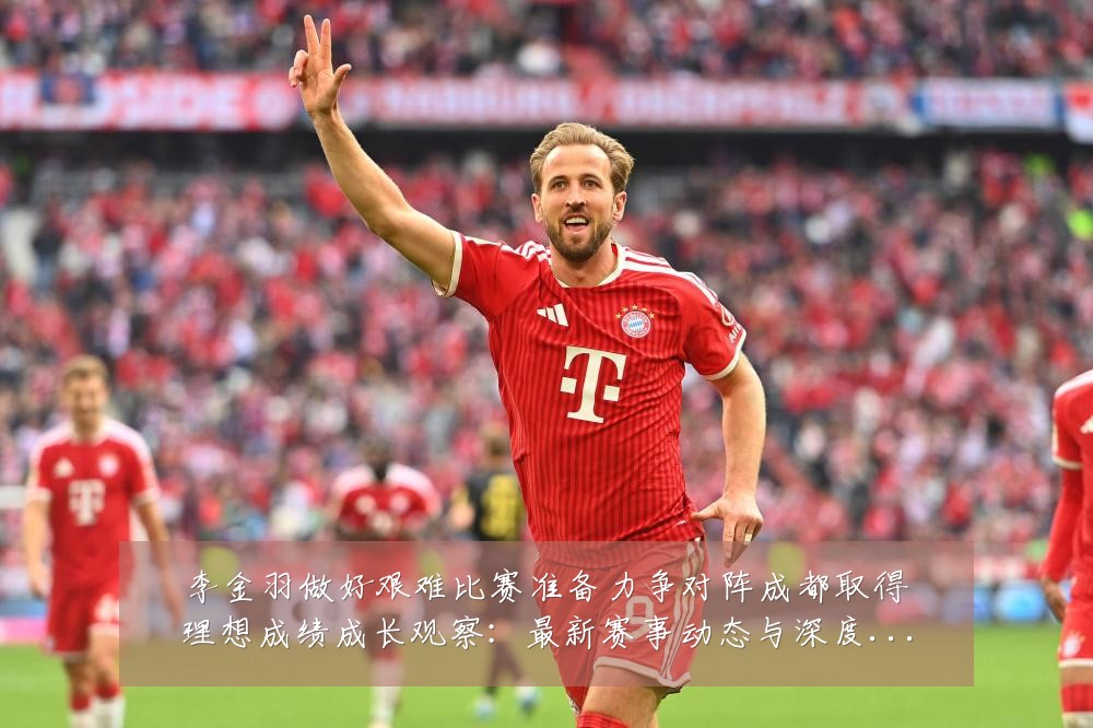 李金羽做好艰难比赛准备力争对阵成都取得理想成绩成长观察：最新赛事动态与深度分析